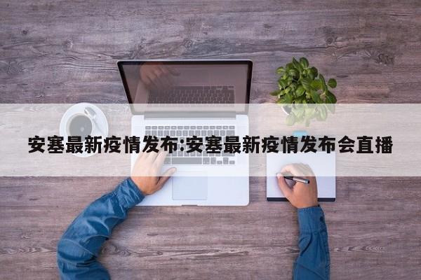 安塞最新疫情发布:安塞最新疫情发布会直播