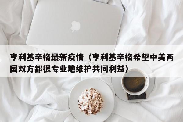 亨利基辛格最新疫情(亨利基辛格希望中美两国双方都很专业地维护共同利益)