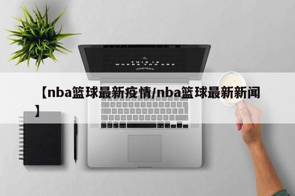 【nba篮球最新疫情/nba篮球最新新闻】