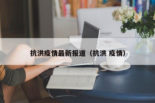 抗洪疫情最新报道(抗洪 疫情)