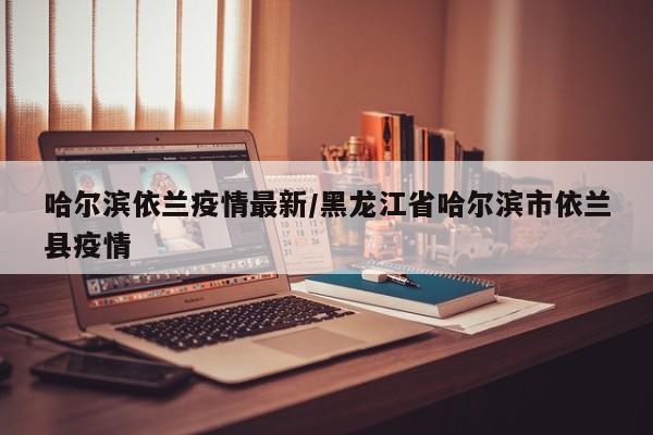 哈尔滨依兰疫情最新/黑龙江省哈尔滨市依兰县疫情