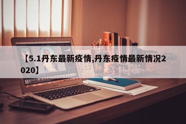 【5.1丹东最新疫情,丹东疫情最新情况2020】