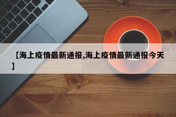 【海上疫情最新通报,海上疫情最新通报今天】