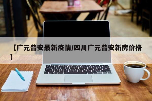 【广元普安最新疫情/四川广元普安新房价格】
