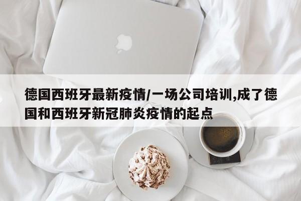 德国西班牙最新疫情/一场公司培训,成了德国和西班牙新冠肺炎疫情的起点