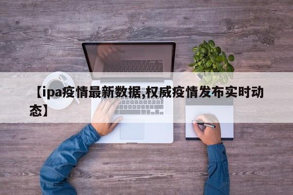 【ipa疫情最新数据,权威疫情发布实时动态】