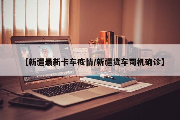 【新疆最新卡车疫情/新疆货车司机确诊】