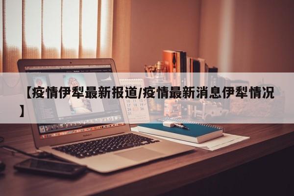 【疫情伊犁最新报道/疫情最新消息伊犁情况】