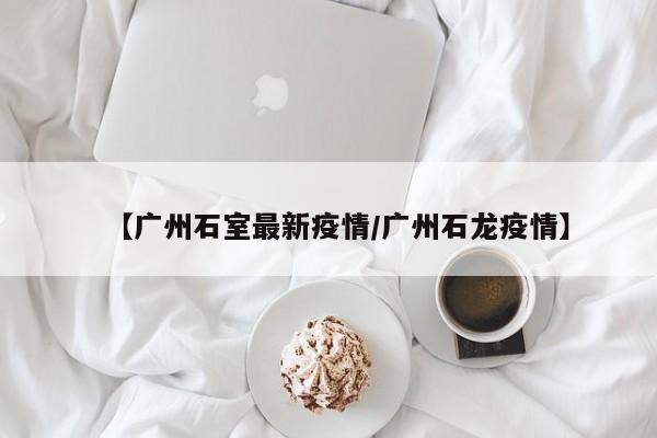 【广州石室最新疫情/广州石龙疫情】