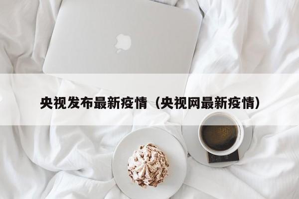 央视发布最新疫情(央视网最新疫情)