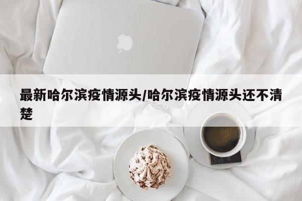 最新哈尔滨疫情源头/哈尔滨疫情源头还不清楚