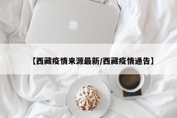 【西藏疫情来源最新/西藏疫情通告】