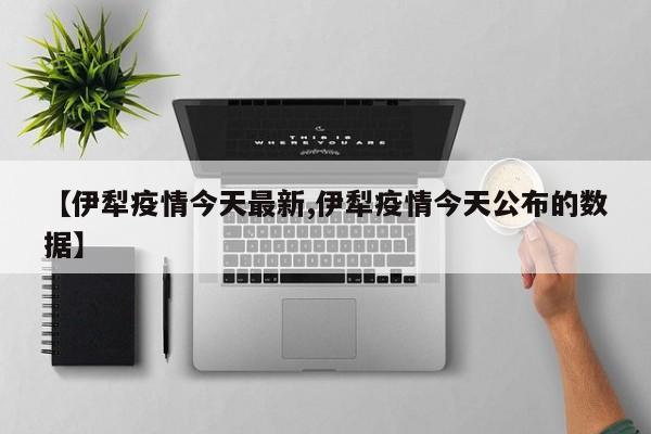 【伊犁疫情今天最新,伊犁疫情今天公布的数据】