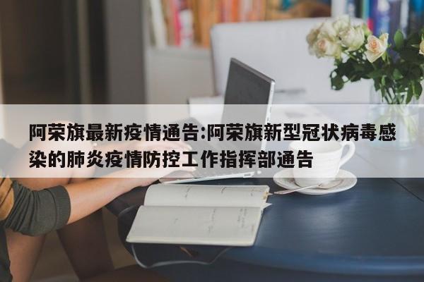 阿荣旗最新疫情通告:阿荣旗新型冠状病毒感染的肺炎疫情防控工作指挥部通告