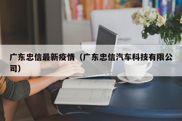 广东忠信最新疫情(广东忠信汽车科技有限公司)