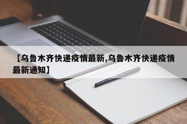 【乌鲁木齐快递疫情最新,乌鲁木齐快递疫情最新通知】