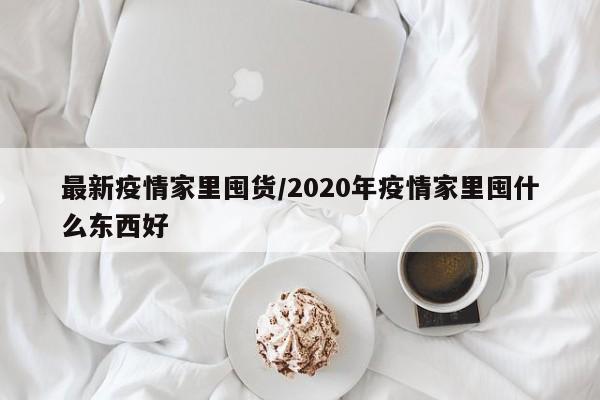 最新疫情家里囤货/2020年疫情家里囤什么东西好