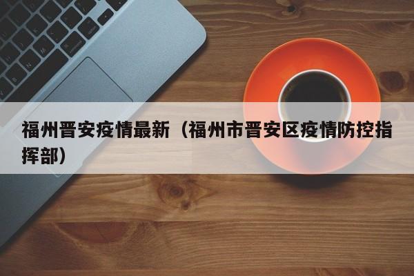福州晋安疫情最新(福州市晋安区疫情防控指挥部)