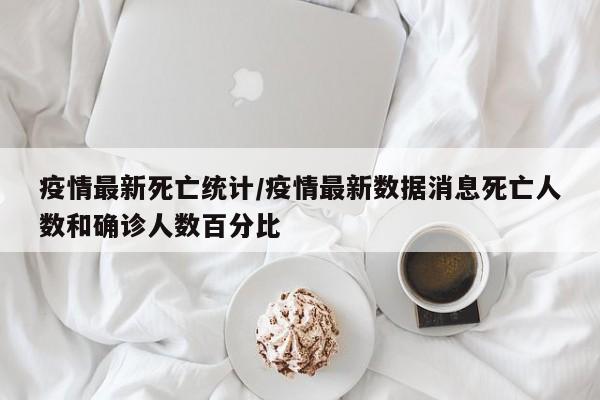 疫情最新死亡统计/疫情最新数据消息死亡人数和确诊人数百分比