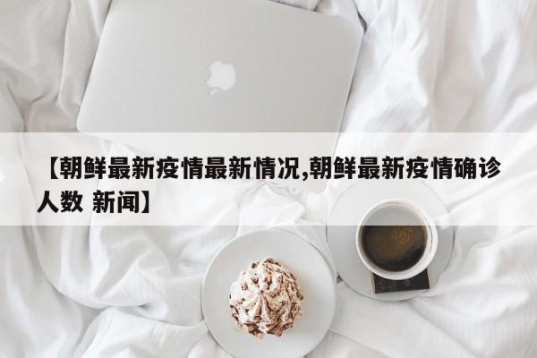 【朝鲜最新疫情最新情况,朝鲜最新疫情确诊人数 新闻】