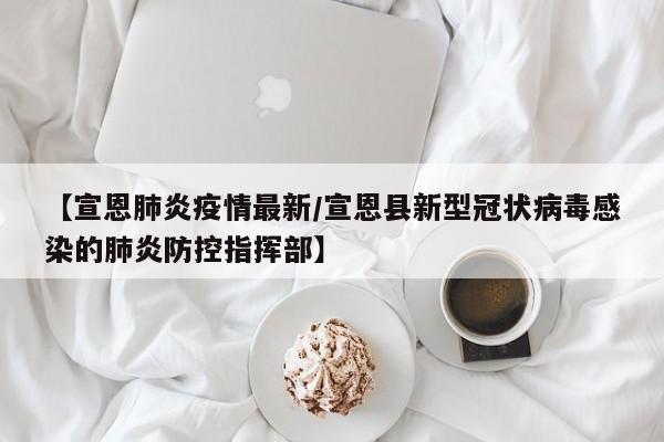 【宣恩肺炎疫情最新/宣恩县新型冠状病毒感染的肺炎防控指挥部】