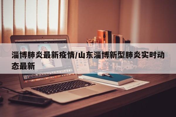 淄博肺炎最新疫情/山东淄博新型肺炎实时动态最新