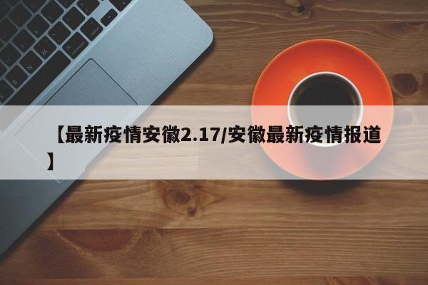 【最新疫情安徽2.17/安徽最新疫情报道】