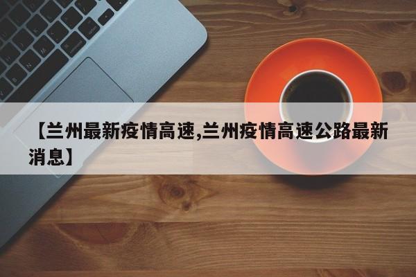 【兰州最新疫情高速,兰州疫情高速公路最新消息】