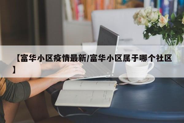 【富华小区疫情最新/富华小区属于哪个社区】