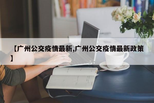 【广州公交疫情最新,广州公交疫情最新政策】