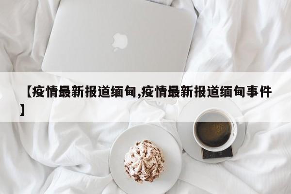 【疫情最新报道缅甸,疫情最新报道缅甸事件】