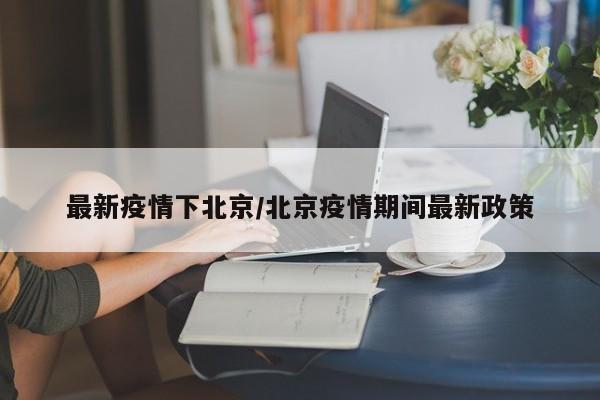 最新疫情下北京/北京疫情期间最新政策
