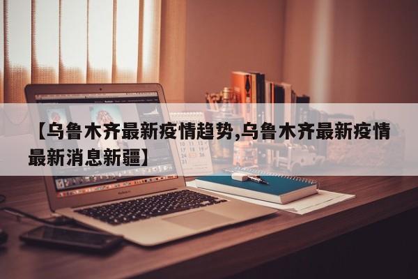 【乌鲁木齐最新疫情趋势,乌鲁木齐最新疫情最新消息新疆】