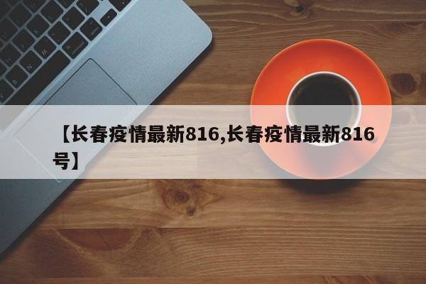 【长春疫情最新816,长春疫情最新816号】