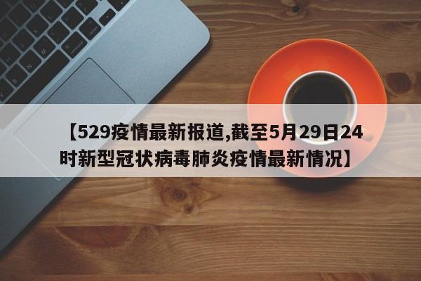 【529疫情最新报道,截至5月29日24时新型冠状病毒肺炎疫情最新情况】