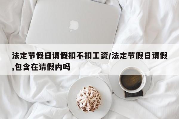 法定节假日请假扣不扣工资/法定节假日请假,包含在请假内吗
