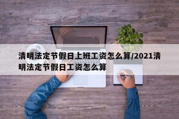 清明法定节假日上班工资怎么算/2021清明法定节假日工资怎么算
