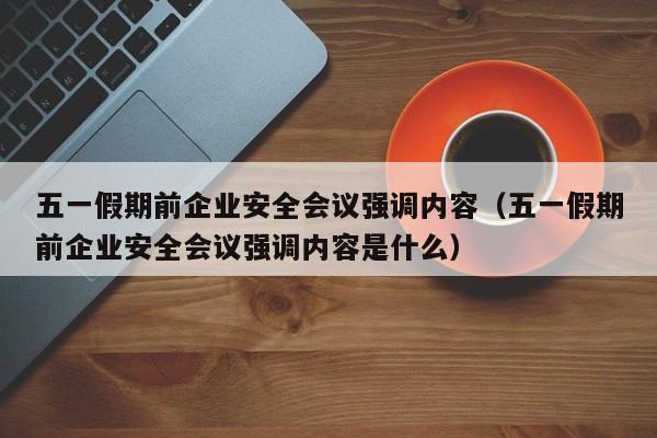 五一假期前企业安全会议强调内容(五一假期前企业安全会议强调内容是什么)