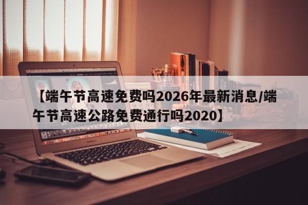 【端午节高速免费吗2026年最新消息/端午节高速公路免费通行吗2020】