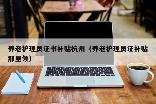 养老护理员证书补贴杭州(养老护理员证补贴那里领)