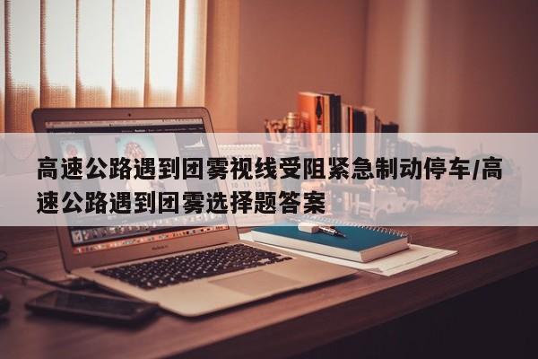 高速公路遇到团雾视线受阻紧急制动停车/高速公路遇到团雾选择题答案