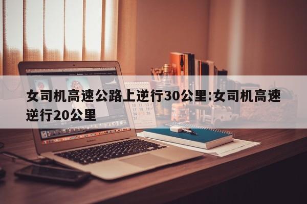 女司机高速公路上逆行30公里:女司机高速逆行20公里