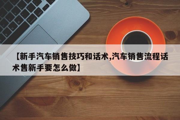 【新手汽车销售技巧和话术,汽车销售流程话术售新手要怎么做】
