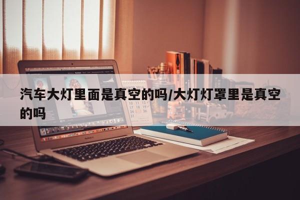 汽车大灯里面是真空的吗/大灯灯罩里是真空的吗