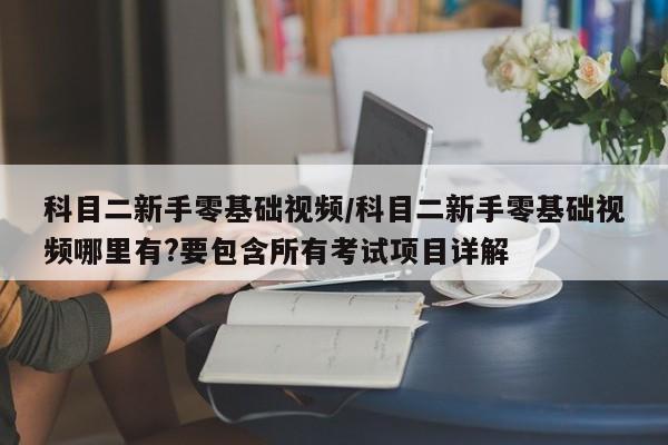 科目二新手零基础视频/科目二新手零基础视频哪里有?要包含所有考试项目详解