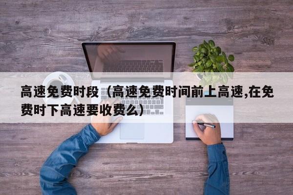 高速免费时段(高速免费时间前上高速,在免费时下高速要收费么)
