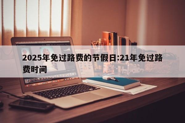 2025年免过路费的节假日:21年免过路费时间