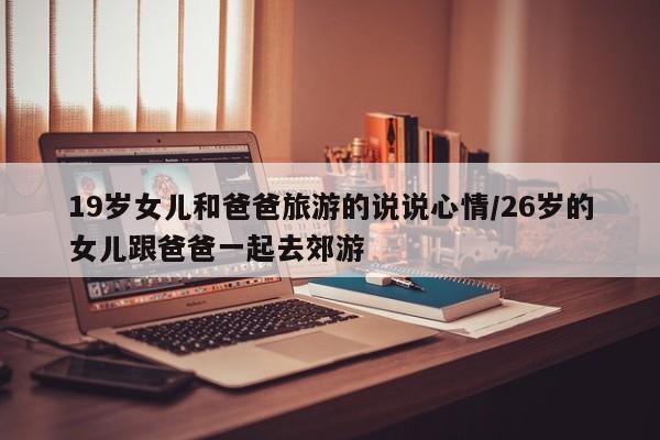 19岁女儿和爸爸旅游的说说心情/26岁的女儿跟爸爸一起去郊游
