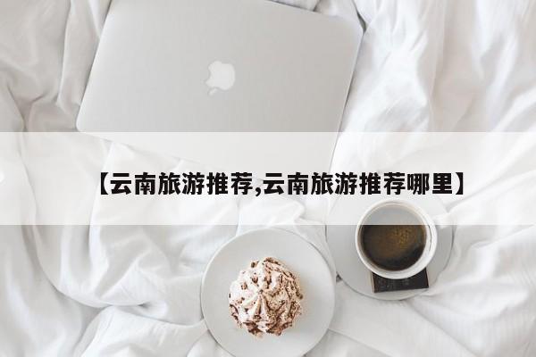 【云南旅游推荐,云南旅游推荐哪里】