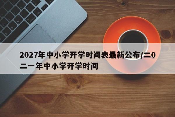 2027年中小学开学时间表最新公布/二0二一年中小学开学时间